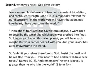 Second, when you resist, God gives victory.
Jesus assured his followers of two facts: constant tribulation,
and continued strength. John 16:33 is especially relevant for
our discussion: "In the world you will have tribulation. But
take heart; I have overcome the world."
"Tribulation" translates the Greek term thlipsis, a word used
to describe the weight by which grain was crushed into flour.
So long as you live on this fallen planet, you will bear such
weight. But your Father bears it with you. And your Savior has
already overcome the world.
So "submit yourselves therefore to God. Resist the devil, and
he will flee from you. Draw near to God and he will draw near
to you" (James 4:7-8). And remember: "he who is in you is
greater than he who is in the world" (1 John 4:4).
 