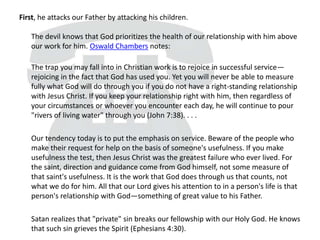 First, he attacks our Father by attacking his children.
The devil knows that God prioritizes the health of our relationship with him above
our work for him. Oswald Chambers notes:
The trap you may fall into in Christian work is to rejoice in successful service—
rejoicing in the fact that God has used you. Yet you will never be able to measure
fully what God will do through you if you do not have a right-standing relationship
with Jesus Christ. If you keep your relationship right with him, then regardless of
your circumstances or whoever you encounter each day, he will continue to pour
"rivers of living water" through you (John 7:38). . . .
Our tendency today is to put the emphasis on service. Beware of the people who
make their request for help on the basis of someone's usefulness. If you make
usefulness the test, then Jesus Christ was the greatest failure who ever lived. For
the saint, direction and guidance come from God himself, not some measure of
that saint's usefulness. It is the work that God does through us that counts, not
what we do for him. All that our Lord gives his attention to in a person's life is that
person's relationship with God—something of great value to his Father.
Satan realizes that "private" sin breaks our fellowship with our Holy God. He knows
that such sin grieves the Spirit (Ephesians 4:30).
 