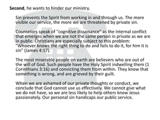 Second, he wants to hinder our ministry.
Sin prevents the Spirit from working in and through us. The more
visible our service, the more we are threatened by private sin.
Counselors speak of "cognitive dissonance" as the internal conflict
that emerges when we are not the same person in private as we are
in public. Christians are especially subject to this problem:
"Whoever knows the right thing to do and fails to do it, for him it is
sin" (James 4:17).
The most miserable people on earth are believers who are out of
the will of God. Such people have the Holy Spirit indwelling them (1
Corinthians 3:16) and convicting them from within. They know that
something is wrong, and are grieved by their guilt.
When we are ashamed of our private thoughts or conduct, we
conclude that God cannot use us effectively. We cannot give what
we do not have, so we are less likely to help others know Jesus
passionately. Our personal sin handicaps our public service.
 