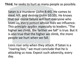 Third, he seeks to hurt as many people as possible.
Satan is a murderer (John 8:44). He comes to
steal, kill, and destroy (John 10:10). He knows
that our moral failure will hurt everyone who
loves us, every person whose lives we influence.
This principle applies especially to leaders. "The
higher we climb, the farther we fall" is true. But it
is also true that the higher we climb, the more
people we hurt when we fall.
Lions roar only when they attack. If Satan is a
"roaring lion," we must conclude that he is
attacking us now. Expect such adversity, every
day.
 