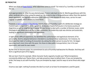 BE PROACTIVE
When you think of Pope Francis, what adjectives come to mind? For most of us, humility is at the top of
the list.
And appropriately so. After he was elected pope, Francis rode back to the St. Martha guesthouse with the
other cardinals rather than using the papal car. He chose to stay in the guesthouse rather than the opulent
papal apartment. He regularly welcomes trash collectors and cleaners to daily mass, carries his own
luggage on planes, and is driven in a Ford Focus.
However, a recent article in The Atlantic reports that such humility is part of a deliberate strategy on
Francis's part. In April 1973, at the age of 36, he became head of all Jesuits in his home country of
Argentina as well as neighboring Uruguay. He was forced to deal with a number of divisive issues, some
theological and others political. By his own admission, his leadership style was divisive and autocratic,
leading to significant controversy and opposition.
In light of this difficult experience, he identified the authoritarian and egotistical elements of his
personality. And he adopted behaviors intended to counteract these weaknesses. For instance, he
developed the habit of ending all encounters by asking the other person to pray for him. He began
spending much more time with the poor. He chose to take public transportation, live in his own
apartment, and cook his own meals.
By the time he became pope, his commitment to acts of humility had become his lifestyle. And they will
form a significant part of his legacy.
We can learn from his example. What character faults regularly trouble you? What temptations
consistently defeat you? Name them, and take proactive steps to defeat them. If you are tempted by
pride, find ways to act with humility. If you are tempted by anger, look for ways to serve those who anger
you.
Erasmus was right: nothing frustrates the devil so much as to have his temptations used for good.
 
