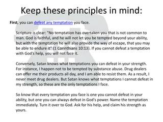 Keep these principles in mind:
First, you can defeat any temptation you face.
Scripture is clear: "No temptation has overtaken you that is not common to
man. God is faithful, and he will not let you be tempted beyond your ability,
but with the temptation he will also provide the way of escape, that you may
be able to endure it" (1 Corinthians 10:13). If you cannot defeat a temptation
with God's help, you will not face it.
Conversely, Satan knows what temptations you can defeat in your strength.
For instance, I happen not to be tempted by substance abuse. Drug dealers
can offer me their products all day, and I am able to resist them. As a result, I
never meet drug dealers. But Satan knows what temptations I cannot defeat in
my strength, so these are the only temptations I face.
So know that every temptation you face is one you cannot defeat in your
ability, but one you can always defeat in God's power. Name the temptation
immediately. Turn it over to God. Ask for his help, and claim his strength as
yours.
 