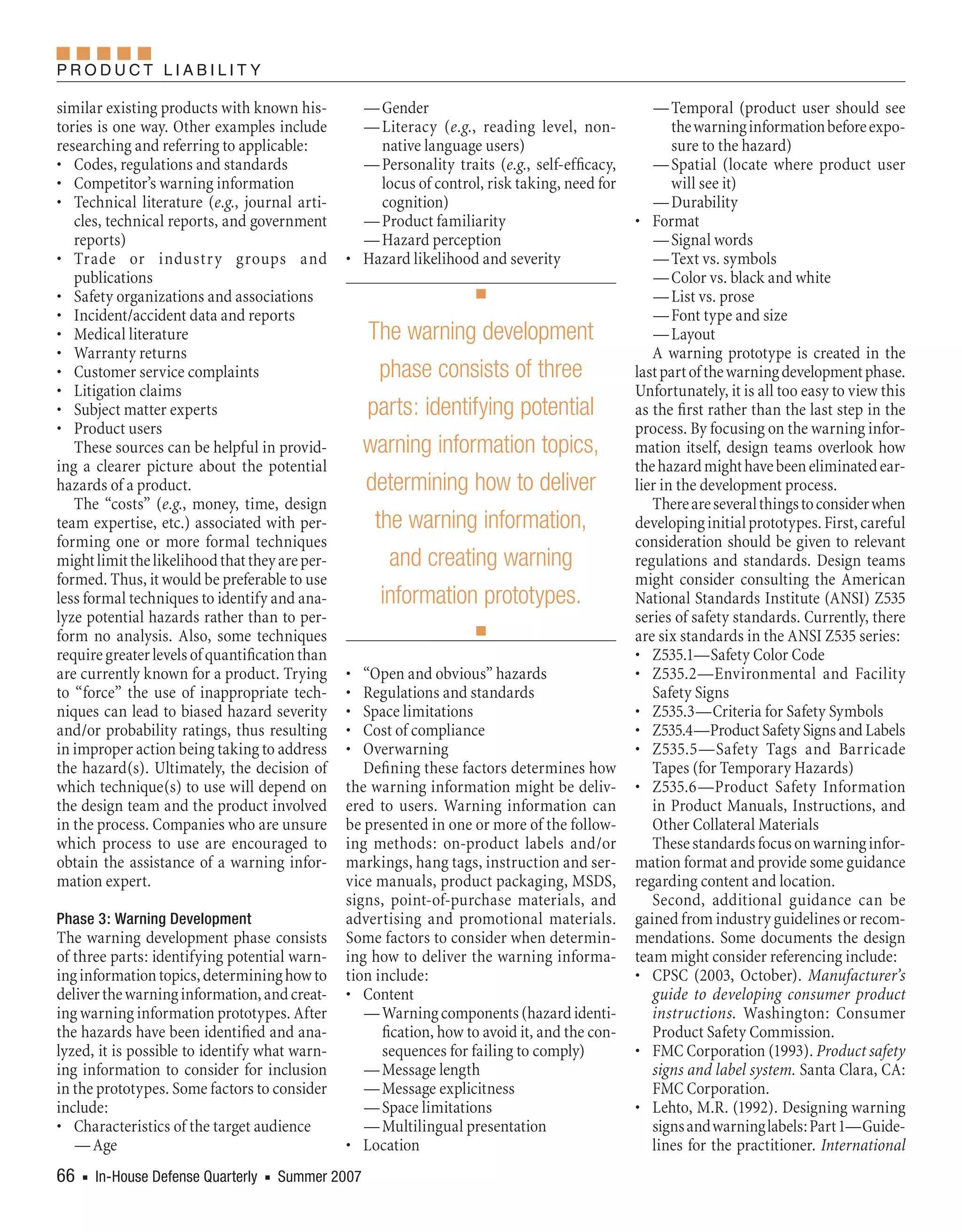 Product LiabiLity

similar existing products with known his-         — Gender                                         — Temporal (product user should see
tories is one way. Other examples include         — Literacy (e.g., reading level, non-                the warning information before expo-
researching and referring to applicable:            native language users)                             sure to the hazard)
• Codes, regulations and standards                — Personality traits (e.g., self-efficacy,       — Spatial (locate where product user
• Competitor’s warning information                  locus of control, risk taking, need for            will see it)
• Technical literature (e.g., journal arti-         cognition)                                     — Durability
   cles, technical reports, and government        — Product familiarity                         • Format
   reports)                                       — Hazard perception                              — Signal words
• Trade or industr y groups and                 • Hazard likelihood and severity                   — Text vs. symbols
   publications                                                                                    — Color vs. black and white
• Safety organizations and associations                              n                             — List vs. prose
• Incident/accident data and reports                                                               — Font type and size
• Medical literature                                The warning development                        — Layout
• Warranty returns                                                                                 A warning prototype is created in the
• Customer service complaints                         phase consists of three                   last part of the warning development phase.
• Litigation claims                                                                             Unfortunately, it is all too easy to view this
• Subject matter experts                            parts: identifying potential                as the first rather than the last step in the
• Product users                                                                                 process. By focusing on the warning infor-
   These sources can be helpful in provid-          warning information topics,                 mation itself, design teams overlook how
ing a clearer picture about the potential                                                       the hazard might have been eliminated ear-
hazards of a product.                               determining how to deliver                  lier in the development process.
   The “costs” (e.g., money, time, design                                                          There are several things to consider when
team expertise, etc.) associated with per-           the warning information,                   developing initial prototypes. First, careful
forming one or more formal techniques                                                           consideration should be given to relevant
might limit the likelihood that they are per-          and creating warning                     regulations and standards. Design teams
formed. Thus, it would be preferable to use                                                     might consider consulting the American
less formal techniques to identify and ana-           information prototypes.                   National Standards Institute (ANSI) Z535
lyze potential hazards rather than to per-                                                      series of safety standards. Currently, there
form no analysis. Also, some techniques                              n                          are six standards in the ANSI Z535 series:
require greater levels of quantification than                                                   • Z535.1—Safety Color Code
are currently known for a product. Trying       •  “Open and obvious” hazards                   • Z535.2—Environmental and Facility
to “force” the use of inappropriate tech-       •  Regulations and standards                       Safety Signs
niques can lead to biased hazard severity       •  Space limitations                            • Z535.3—Criteria for Safety Symbols
and/or probability ratings, thus resulting      •  Cost of compliance                           • Z535.4—Product Safety Signs and Labels
in improper action being taking to address      •  Overwarning                                  • Z535.5—Safety Tags and Barricade
the hazard(s). Ultimately, the decision of         Defining these factors determines how           Tapes (for Temporary Hazards)
which technique(s) to use will depend on        the warning information might be deliv-         • Z535.6—Product Safety Information
the design team and the product involved        ered to users. Warning information can             in Product Manuals, Instructions, and
in the process. Companies who are unsure        be presented in one or more of the follow-         Other Collateral Materials
which process to use are encouraged to          ing methods: on-product labels and/or              These standards focus on warning infor-
obtain the assistance of a warning infor-       markings, hang tags, instruction and ser-       mation format and provide some guidance
mation expert.                                  vice manuals, product packaging, MSDS,          regarding content and location.
                                                signs, point-of-purchase materials, and            Second, additional guidance can be
Phase 3: Warning Development                    advertising and promotional materials.          gained from industry guidelines or recom-
The warning development phase consists          Some factors to consider when determin-         mendations. Some documents the design
of three parts: identifying potential warn-     ing how to deliver the warning informa-         team might consider referencing include:
ing information topics, determining how to      tion include:                                   • CPSC (2003, October). Manufacturer’s
deliver the warning information, and creat-     • Content                                          guide to developing consumer product
ing warning information prototypes. After          — Warning components (hazard identi-            instructions. Washington: Consumer
the hazards have been identified and ana-             fication, how to avoid it, and the con-      Product Safety Commission.
lyzed, it is possible to identify what warn-          sequences for failing to comply)          • FMC Corporation (1993). Product safety
ing information to consider for inclusion          — Message length                                signs and label system. Santa Clara, CA:
in the prototypes. Some factors to consider        — Message explicitness                          FMC Corporation.
include:                                           — Space limitations                          • Lehto, M.R. (1992). Designing warning
• Characteristics of the target audience           — Multilingual presentation                     signs and warning labels: Part 1—Guide-
   — Age                                        • Location                                         lines for the practitioner. International
66    In-House Defense Quarterly    Summer 2007
    n                             n
 