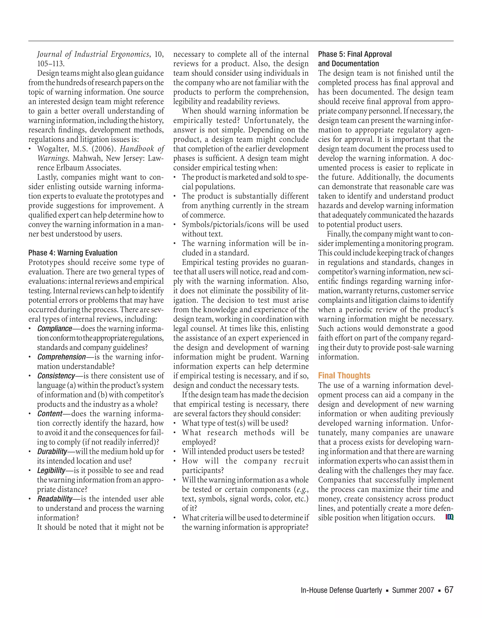 Journal of Industrial Ergonomics, 10,          necessary to complete all of the internal       Phase 5: Final Approval
   105–113.                                       reviews for a product. Also, the design         and Documentation
   Design teams might also glean guidance         team should consider using individuals in       The design team is not finished until the
from the hundreds of research papers on the       the company who are not familiar with the       completed process has final approval and
topic of warning information. One source          products to perform the comprehension,          has been documented. The design team
an interested design team might reference         legibility and readability reviews.             should receive final approval from appro-
to gain a better overall understanding of             When should warning information be          priate company personnel. If necessary, the
warning information, including the history,       empirically tested? Unfortunately, the          design team can present the warning infor-
research findings, development methods,           answer is not simple. Depending on the          mation to appropriate regulatory agen-
regulations and litigation issues is:             product, a design team might conclude           cies for approval. It is important that the
• Wogalter, M.S. (2006). Handbook of              that completion of the earlier development      design team document the process used to
   Warnings. Mahwah, New Jersey: Law-             phases is sufficient. A design team might       develop the warning information. A doc-
   rence Erlbaum Associates.                      consider empirical testing when:                umented process is easier to replicate in
   Lastly, companies might want to con-           • The product is marketed and sold to spe-      the future. Additionally, the documents
sider enlisting outside warning informa-              cial populations.                           can demonstrate that reasonable care was
tion experts to evaluate the prototypes and       • The product is substantially different        taken to identify and understand product
provide suggestions for improvement. A                from anything currently in the stream       hazards and develop warning information
qualified expert can help determine how to            of commerce.                                that adequately communicated the hazards
convey the warning information in a man-          • Symbols/pictorials/icons will be used         to potential product users.
ner best understood by users.                         without text.                                  Finally, the company might want to con-
                                                  • The warning information will be in-           sider implementing a monitoring program.
Phase 4: Warning Evaluation                           cluded in a standard.                       This could include keeping track of changes
Prototypes should receive some type of                Empirical testing provides no guaran-       in regulations and standards, changes in
evaluation. There are two general types of        tee that all users will notice, read and com-   competitor’s warning information, new sci-
evaluations: internal reviews and empirical       ply with the warning information. Also,         entific findings regarding warning infor-
testing. Internal reviews can help to identify    it does not eliminate the possibility of lit-   mation, warranty returns, customer service
potential errors or problems that may have        igation. The decision to test must arise        complaints and litigation claims to identify
occurred during the process. There are sev-       from the knowledge and experience of the        when a periodic review of the product’s
eral types of internal reviews, including:        design team, working in coordination with       warning information might be necessary.
• Compliance —does the warning informa-           legal counsel. At times like this, enlisting    Such actions would demonstrate a good
   tion conform to the appropriate regulations,   the assistance of an expert experienced in      faith effort on part of the company regard-
   standards and company guidelines?              the design and development of warning           ing their duty to provide post-sale warning
• Comprehension —is the warning infor-            information might be prudent. Warning           information.
   mation understandable?                         information experts can help determine
• Consistency —is there consistent use of         if empirical testing is necessary, and if so,   Final Thoughts
   language (a) within the product’s system       design and conduct the necessary tests.         The use of a warning information devel-
   of information and (b) with competitor’s           If the design team has made the decision    opment process can aid a company in the
   products and the industry as a whole?          that empirical testing is necessary, there      design and development of new warning
• Content —does the warning informa-              are several factors they should consider:       information or when auditing previously
   tion correctly identify the hazard, how        • What type of test(s) will be used?            developed warning information. Unfor-
   to avoid it and the consequences for fail-     • What research methods will be                 tunately, many companies are unaware
   ing to comply (if not readily inferred)?           employed?                                   that a process exists for developing warn-
• Durability —will the medium hold up for         • Will intended product users be tested?        ing information and that there are warning
   its intended location and use?                 • How will the company recruit                  information experts who can assist them in
• Legibility —is it possible to see and read          participants?                               dealing with the challenges they may face.
   the warning information from an appro-         • Will the warning information as a whole       Companies that successfully implement
   priate distance?                                   be tested or certain components (e.g.,      the process can maximize their time and
• Readability —is the intended user able              text, symbols, signal words, color, etc.)   money, create consistency across product
   to understand and process the warning              of it?                                      lines, and potentially create a more defen-
   information?                                   • What criteria will be used to determine if    sible position when litigation occurs.
   It should be noted that it might not be            the warning information is appropriate?




                                                                                            In-House Defense Quarterly   n   Summer 2007   n   67
 