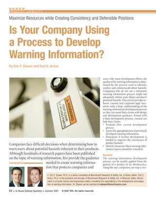 Product LiabiLity

Maximize Resources while Creating Consistency and Defensible Positions


Is Your Company Using
a Process to Develop
Warning Information?
By Eric F. Shaver and Curt C. Braun


                                                                                                   users. Like many development efforts, the
                                                                                                   quality of the warning information is deter-
                                                                                                   mined by the process used to identify,
                                                                                                   analyze and communicate about hazards.
                                                                                                   Companies who do not use a systematic
                                                                                                   warning information process might not
                                                                                                   adequately inform users about a product’s
                                                                                                   potential hazards. This article provides in-
                                                                                                   house counsel and corporate legal exec-
                                                                                                   utives with a basic understanding of the
                                                                                                   warning information development process
                                                                                                   so they can assist their clients with design
                                                                                                   and development guidance. Armed with
                                                                                                   a basic development process, counsel can
                                                                                                   help their clients:
                                                                                                   • Evaluate their current development
                                                                                                      process.
                                                                                                   • Assess the appropriateness of previously
                                                                                                      developed warning information.
                                                                                                   • Determine if further development is
                                                                                                      needed to improve the conveyance of
                                                                                                      product hazards.
Companies face difficult decisions when determining how to                                         • Identify situations where warning infor-
warn users about potential hazards inherent in their products.                                        mation experts should be consulted.
Although hundreds of research papers have been published                                           Benefits
on the topic of warning information, few provide the guidance                                      The warning information development
                                                                                                   process can be readily applied from the
                          needed to create warning informa-                                        genesis of a product to its obsolescence.
                          tion that protects companies and                                         Along the way, companies can reap a vari-

                                    n   Eric F. Shaver, Ph.D. is a senior consultant at Benchmark Research & Safety, Inc. in Boise, Idaho. Curt C. 
                                    Braun, Ph.D. is the president and founder of Benchmark Research & Safety, Inc. in Moscow, Idaho. Bench-
                                    mark is a human factors and ergonomics safety consulting firm specializing in the development and evalua-
                                    tion of warning information. Dr. Shaver can be reached at eshaver@benchmarkrs.com.

64    In-House Defense Quarterly    Summer 2007
    n                           n                   © 2007 DRI. All rights reserved.
 