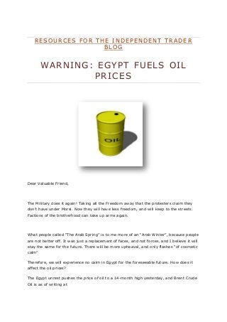 R E S O U R C E S F O R T H E I N D E P E N D E N T T R A D E R
B L O G
WARNING: EGYPT FUELS OIL
PRICES
Dear Valuable Friend,
The Military does it again! Taking all the Freedom away that the protesters claim they
don’t have under Morsi. Now they will have less freedom, and will keep to the streets.
Factions of the brotherhood can take up arms again.
What people called “The Arab Spring” is to me more of an “Arab Winter”, because people
are not better off. It was just a replacement of faces, and not forces, and I believe it will
stay the same for the future. There will be more upheaval, and only flashes “of cosmetic
calm”
Therefore, we will experience no calm in Egypt for the foreseeable future. How does it
affect the oil prices?
The Egypt unrest pushes the price of oil to a 14-month high yesterday, and Brent Crude
Oil is as of writing at
 