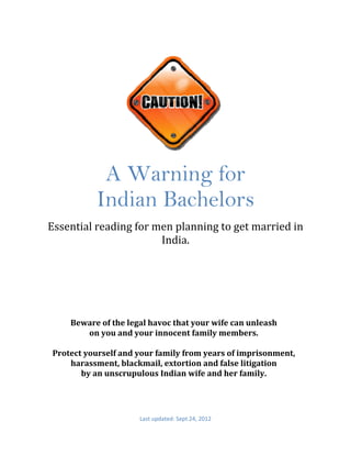  
     
     

     
     




                    A Warning for
                   Indian Bachelors
        Essential reading for men planning to get married in 
                               India. 




            Beware of the legal havoc that your wife can unleash  
                 on you and your innocent family members.  
                                       
        Protect yourself and your family from years of imprisonment, 
            harassment, blackmail, extortion and false litigation  
               by an unscrupulous Indian wife and her family. 
 



                             Last updated: Sept 24, 2012 
             
 