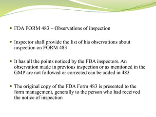  FDA FORM 483 – Observations of inspection
 Inspector shall provide the list of his observations about
inspection on FORM 483
 It has all the points noticed by the FDA inspectors. An
observation made in previous inspection or as mentioned in the
GMP are not followed or corrected can be added in 483
 The original copy of the FDA Form 483 is presented to the
form management, generally to the person who had received
the notice of inspection
 