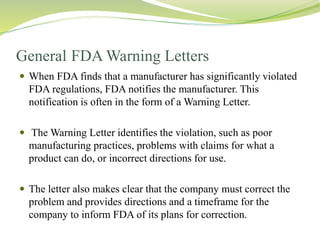 General FDA Warning Letters
 When FDA finds that a manufacturer has significantly violated
FDA regulations, FDA notifies the manufacturer. This
notification is often in the form of a Warning Letter.
 The Warning Letter identifies the violation, such as poor
manufacturing practices, problems with claims for what a
product can do, or incorrect directions for use.
 The letter also makes clear that the company must correct the
problem and provides directions and a timeframe for the
company to inform FDA of its plans for correction.
 