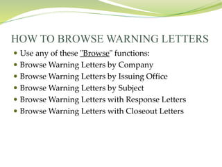 HOW TO BROWSE WARNING LETTERS
 Use any of these "Browse" functions:
 Browse Warning Letters by Company
 Browse Warning Letters by Issuing Office
 Browse Warning Letters by Subject
 Browse Warning Letters with Response Letters
 Browse Warning Letters with Closeout Letters
 