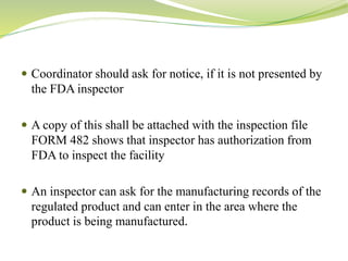  Coordinator should ask for notice, if it is not presented by
the FDA inspector
 A copy of this shall be attached with the inspection file
FORM 482 shows that inspector has authorization from
FDA to inspect the facility
 An inspector can ask for the manufacturing records of the
regulated product and can enter in the area where the
product is being manufactured.
 