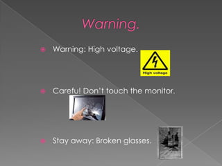    Warning: High voltage.




   Carefu! Don’t touch the monitor.




   Stay away: Broken glasses.
 