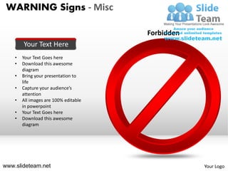 WARNING Signs - Misc

                                       Forbidden
        Your Text Here
    •   Your Text Goes here
    •   Download this awesome
        diagram
    •   Bring your presentation to
        life
    •   Capture your audience’s
        attention
    •   All images are 100% editable
        in powerpoint
    •   Your Text Goes here
    •   Download this awesome
        diagram




www.slideteam.net                                  Your Logo
 