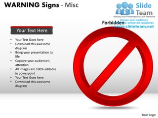 WARNING Signs - Misc

                                    Forbidden
     Your Text Here
 •   Your Text Goes here
 •   Download this awesome
     diagram
 •   Bring your presentation to
     life
 •   Capture your audience’s
     attention
 •   All images are 100% editable
     in powerpoint
 •   Your Text Goes here
 •   Download this awesome
     diagram




                                                Your Logo
 
