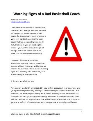 1
Warning Signs of a Bad Basketball Coach-hoopskills.com
Warning Signs of a Bad Basketball Coach
-by Coach Dave Stricklin
http://www.hoopskills.com
I know literally hundreds of coaches but
I've never met a single one who has ever
set the goal to be considered a "bad"
coach. On the contrary, most of us work
very, very hard in becoming the best
coach that we can possibly become. In
fact, that is why you are reading this
article - you want to know the signs of
being a bad coach so you can avoid
them. (Or correct them if necessary)
However, despite even the best
intentions, coaching careers sometimes
take on a life of their own and before we
know it we are "bad." Here are six warning
signs that you may be a bad coach, or at
least heading in that direction.
1. Players are afraid of you
Players may be slightly intimidated by you at first because of your size, your age,
your perceived personality, or for just the fact that you're the head coach - but
they can't be afraid of you. If they are afraid of you they will be hesitant to ask
questions, to seek your advice concerning problems, or to make mistakes. They
will start walking on eggshells and that will definitely affect their play. People in
general are afraid of the unknown and young people are usually no different.
 