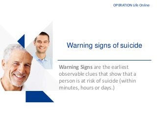 OPERATION Life Online
Warning signs of suicide
Warning Signs are the earliest
observable clues that show that a
person is at risk of suicide (within
minutes, hours or days.)
 