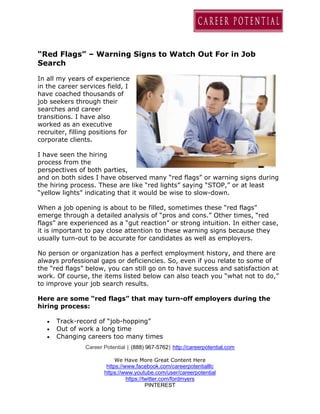 Career Potential | (888) 967-5762| http://careerpotential.com
We Have More Great Content Here
https://www.facebook.com/careerpotentialllc
https://www.youtube.com/user/careerpotential
https://twitter.com/fordmyers
PINTEREST
“Red Flags” – Warning Signs to Watch Out For in Job
Search
In all my years of experience
in the career services field, I
have coached thousands of
job seekers through their
searches and career
transitions. I have also
worked as an executive
recruiter, filling positions for
corporate clients.
I have seen the hiring
process from the
perspectives of both parties,
and on both sides I have observed many “red flags” or warning signs during
the hiring process. These are like “red lights” saying “STOP,” or at least
“yellow lights” indicating that it would be wise to slow-down.
When a job opening is about to be filled, sometimes these “red flags”
emerge through a detailed analysis of “pros and cons.” Other times, “red
flags” are experienced as a “gut reaction” or strong intuition. In either case,
it is important to pay close attention to these warning signs because they
usually turn-out to be accurate for candidates as well as employers.
No person or organization has a perfect employment history, and there are
always professional gaps or deficiencies. So, even if you relate to some of
the “red flags” below, you can still go on to have success and satisfaction at
work. Of course, the items listed below can also teach you “what not to do,”
to improve your job search results.
Here are some “red flags” that may turn-off employers during the
hiring process:
 Track-record of “job-hopping”
 Out of work a long time
 Changing careers too many times
 