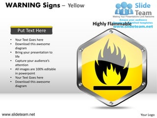 WARNING Signs – Yellow

                                       Highly Flammable
         Put Text Here
    •   Your Text Goes here
    •   Download this awesome
        diagram
    •   Bring your presentation to
        life
    •   Capture your audience’s
        attention
    •   All images are 100% editable
        in powerpoint
    •   Your Text Goes here
    •   Download this awesome
        diagram




www.slideteam.net                                         Your Logo
 