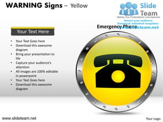WARNING Signs – Yellow

                                       Emergency Phone
        Your Text Here
    •   Your Text Goes here
    •   Download this awesome
        diagram
    •   Bring your presentation to
        life
    •   Capture your audience’s
        attention
    •   All images are 100% editable
        in powerpoint
    •   Your Text Goes here
    •   Download this awesome
        diagram




www.slideteam.net                                        Your Logo
 