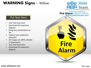 WARNING Signs – Yellow

                                       Fire Alarm
         Put Text Here
    •   Your Text Goes here
    •   Download this awesome
        diagram
    •   Bring your presentation to
        life
    •   Capture your audience’s
        attention
    •   All images are 100% editable       z

    •
    •
        in powerpoint
        Your Text Goes here
        Download this awesome
                                       Fire
        diagram
                                       Alarm

www.slideteam.net                                   Your Logo
 