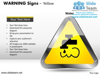 WARNING Signs – Yellow

                                       Water
        Your Text Here
    •   Your Text Goes here
    •   Download this awesome
        diagram
    •   Bring your presentation to
        life
    •   Capture your audience’s
        attention
    •   All images are 100% editable
        in powerpoint
    •   Your Text Goes here
    •   Download this awesome
        diagram




www.slideteam.net                              Your Logo
 