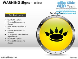 WARNING Signs – Yellow

                                       Burning Gas
         Put Text Here
    •   Your Text Goes here
    •   Download this awesome
        diagram
    •   Bring your presentation to
        life
    •   Capture your audience’s
        attention
    •   All images are 100% editable
        in powerpoint
    •   Your Text Goes here
    •   Download this awesome
        diagram




www.slideteam.net                                    Your Logo
 
