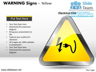 WARNING Signs – Yellow

                                       Electrical Fire
         Put Text Here
    •   Your Text Goes here
    •   Download this awesome
        diagram
    •   Bring your presentation to
        life
    •   Capture your audience’s
        attention
    •   All images are 100% editable
        in powerpoint
    •   Your Text Goes here
    •   Download this awesome
        diagram




www.slideteam.net                                        Your Logo
 