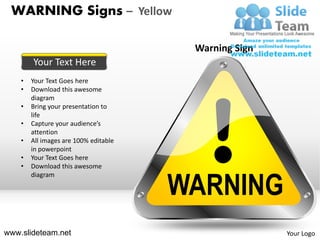 WARNING Signs – Yellow

                                        Warning Sign
        Your Text Here
    •   Your Text Goes here
    •   Download this awesome
        diagram
    •   Bring your presentation to
        life
    •   Capture your audience’s
        attention
    •   All images are 100% editable
        in powerpoint
    •   Your Text Goes here
    •   Download this awesome


                                       WARNING
        diagram




www.slideteam.net                                      Your Logo
 