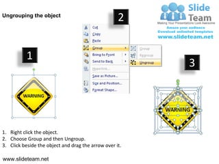 Ungrouping the object
                                                    2


           1
                                                         3




1. Right click the object.
2. Choose Group and then Ungroup.
3. Click beside the object and drag the arrow over it.

www.slideteam.net
 