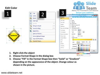 Edit Color

    1                                 2                  3




        1. Right click the object
        2. Choose Format Shape in the dialog box
        3. Choose “Fill” in the Format Shape box then “Solid” or “Gradient”
           depending on the appearance of the object. Change colour as
           shown in the picture.


www.slideteam.net
 