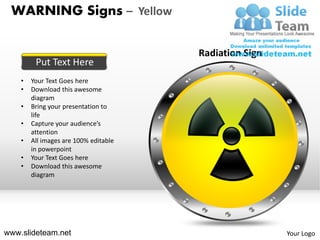 WARNING Signs – Yellow

                                       Radiation Sign
         Put Text Here
    •   Your Text Goes here
    •   Download this awesome
        diagram
    •   Bring your presentation to
        life
    •   Capture your audience’s
        attention
    •   All images are 100% editable
        in powerpoint
    •   Your Text Goes here
    •   Download this awesome
        diagram




www.slideteam.net                                       Your Logo
 