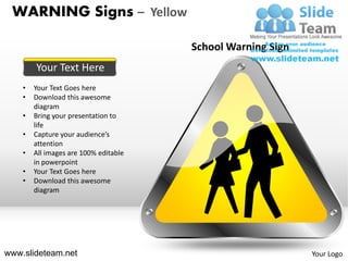 WARNING Signs – Yellow

                                       School Warning Sign
        Your Text Here
    •   Your Text Goes here
    •   Download this awesome
        diagram
    •   Bring your presentation to
        life
    •   Capture your audience’s
        attention
    •   All images are 100% editable
        in powerpoint
    •   Your Text Goes here
    •   Download this awesome
        diagram




www.slideteam.net                                            Your Logo
 