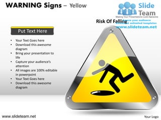 WARNING Signs – Yellow

                                       Risk Of Falling
         Put Text Here
    •   Your Text Goes here
    •   Download this awesome
        diagram
    •   Bring your presentation to
        life
    •   Capture your audience’s
        attention
    •   All images are 100% editable
        in powerpoint
    •   Your Text Goes here
    •   Download this awesome
        diagram




www.slideteam.net                                        Your Logo
 