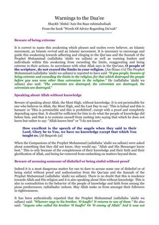Warnings to the Daa'ee
                        Shaykh 'Abdul-'Aziz ibn Baaz rahimahullaah
                   From the book quot;Words Of Advice Regarding Da'wahquot;


Beware of being extreme

It is correct to name this awakening which pleases and excites every believer, an Islamic
movement, an Islamic revival and an Islamic movement. It is necessary to encourage and
guide this awakening towards adhering and clinging to the Qur'aan and the Sunnah of the
Prophet Muhammad (sallallahu 'alaihi wa sallam) as well as warning leaders and
individuals within this awakening from exceeding the limits, exaggerating and being
extreme in their actions. In accordance with what Allah says in the Qur'aan, O people of
the scripture, do not exceed the limits in your religion. [An-Nisaa 171] The Prophet
Muhammad (sallallahu 'alaihi wa sallam) is reported to have said: quot;O you people, beware of
being extreme and exceeding the limits in the religion, for that which destroyed the people
before you was none other than extremism in the religion.quot; He (sallallahu 'alaihi wa
sallam) also said: quot;The extremists are destroyed, the extremists are destroyed, the
extremists are destroyed.quot;

Speaking about Allah without knowledge

Beware of speaking about Allah, the Most High, without knowledge. It is not permissible for
one who believes in Allah, the Most High, and the Last Day to say: 'This is halaal and this is
haraam' or 'This is permissible and this is prohibited', except with a proof and completely
depending upon that. It should be sufficient for him to do what the people of knowledge did
before him, and that is to restrain oneself from rushing into saying that which he does not
know but rather to say: quot;Allah knows bestquot; or quot;I do not knowquot;.

     How excellent is the speech of the angels when they said to their
     Lord, Glory be to You, we have no knowledge except that which You
     taught us. [Al-Baqarah 32]

When the Companions of the Prophet Muhammad (sallallahu 'alaihi wa sallam) were asked
about something that they did not know, they would say: quot;Allah and His Messenger know
best.quot; This is only because of the completeness of their knowledge and their faith and their
glorification of Allah, and being far removed from embarking on matters beyond them.

Beware of accusing someone of disbelief or being sinful without proof

Indeed it is a most dangerous matter for one to dare to accuse some one of disbelief or of
being sinful without proof and authorization from the Qur'aan and the Sunnah of the
Prophet Muhammad (sallallahu 'alaihi wa sallam). There is no doubt that this is insolence
towards Allah and His religion and it is also speaking about Him without knowledge. This is
also in contradiction to the behavior of the people of knowledge and faith from among the
pious predecessors, radiallaahu 'anhum. May Allah make us from amongst their followers
in righteousness.

It has been authentically reported that the Prophet Muhammad (sallallahu 'alaihi wa
sallam) said: quot;Whoever says to his brother, 'O kaafir!' It returns to one of them.quot; He also
said: quot;Anyone who called his brother 'O kaafir!' Or 'O enemy of Allah!' And it was not
 