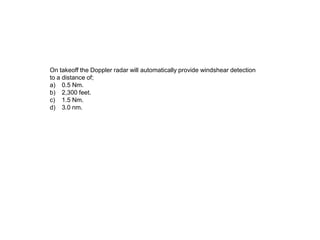 On takeoff the Doppler radar will automatically provide windshear detection
to a distance of;
a) 0.5 Nm.
b) 2,300 feet.
c) 1.5 Nm.
d) 3.0 nm.
 