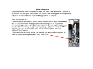 Aural Indications
A steady warning horn is provided to alert the flight crew whenever a landing is
attempted and any gear is not down and locked. The landing gear warning horn is
activated by forward thrust lever and flap position as follows:

Flaps up through 10 –
• altitude below 800 feet RA, when either forward thrust lever set between
idle and approximately 20 degrees thrust lever angle or an engine not
operating and the other thrust lever less than 34 degrees. The landing gear
warning horn can be silenced (reset) with the landing gear warning
HORN CUTOUT switch
• if the airplane descends below 200 feet RA, the warning horn cannot be
silenced by the warning HORN CUTOUT switch.
 