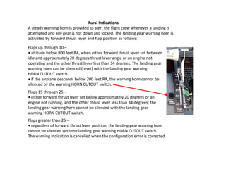Aural Indications
A steady warning horn is provided to alert the flight crew whenever a landing is
attempted and any gear is not down and locked. The landing gear warning horn is
activated by forward thrust lever and flap position as follows:

Flaps up through 10 –
• altitude below 800 feet RA, when either forward thrust lever set between
idle and approximately 20 degrees thrust lever angle or an engine not
operating and the other thrust lever less than 34 degrees. The landing gear
warning horn can be silenced (reset) with the landing gear warning
HORN CUTOUT switch
• if the airplane descends below 200 feet RA, the warning horn cannot be
silenced by the warning HORN CUTOUT switch.
Flaps 15 through 25 –
• either forward thrust lever set below approximately 20 degrees or an
engine not running, and the other thrust lever less than 34 degrees; the
landing gear warning horn cannot be silenced with the landing gear
warning HORN CUTOUT switch.
Flaps greater than 25 –
• regardless of forward thrust lever position; the landing gear warning horn
cannot be silenced with the landing gear warning HORN CUTOUT switch.
The warning indication is cancelled when the configuration error is corrected.
 