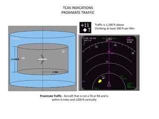 TCAS INDICATIONS
                  PROXIMATE TRAFFIC


                                              Traffic is 1,100 ft above
                                              Climbing at least 500 ft per Min.




Proximate Traffic - Aircraft that is not a TA or RA and is
        within 6 miles and 1200 ft vertically
 