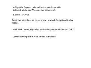 In flight the Doppler radar will automatically provide
detected windshear Warnings to a distance of;

1.5 NM. 15.20.15

Predictive windshear alerts are shown in which Navigation Display
modes?

MAP, MAP Centre, Expanded VOR and Expanded APP modes ONLY!


 A stall warning test may be carried out when?
 