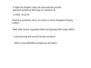 In flight the Doppler radar will automatically provide
detected windshear Warnings to a distance of;

1.5 NM. 15.20.15

Predictive windshear alerts are shown in which Navigation Display
modes?

MAP, MAP Centre, Expanded VOR and Expanded APP modes ONLY!


 A stall warning test may be carried out when?

  ONLY on the GROUND and Requires AC Power!
 