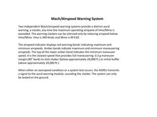 Mach/Airspeed Warning System
Two independent Mach/airspeed warning systems provide a distinct aural
warning, a clacker, any time the maximum operating airspeed of Vmo/Mmo is
exceeded. The warning clackers can be silenced only by reducing airspeed below
Vmo/Mmo. Vmo is 340 Knots and Mmo is M 0.82

The airspeed indicator displays red warning bands indicating maximum and
minimum airspeeds. Amber bands indicate maximum and minimum maneuvering
airspeeds. The top of the lower amber band indicates the minimum maneuver
speed. It is the slowest speed that provides full maneuvering: 0.3 g maneuver
margin (40° bank) to stick shaker (below approximately 20,000 ft.) or initial buffet
(above approximately 20,000 ft.).

When either an overspeed condition or a system test occurs, the ADIRU transmits
a signal to the aural warning module, sounding the clacker. The system can only
be tested on the ground.
 