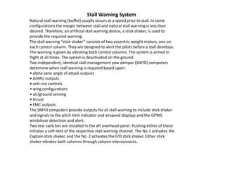 Stall Warning System
Natural stall warning (buffet) usually occurs at a speed prior to stall. In some
configurations the margin between stall and natural stall warning is less than
desired. Therefore, an artificial stall warning device, a stick shaker, is used to
provide the required warning.
The stall warning “stick shaker” consists of two eccentric weight motors, one on
each control column. They are designed to alert the pilots before a stall develops.
The warning is given by vibrating both control columns. The system is armed in
flight at all times. The system is deactivated on the ground.
Two independent, identical stall management yaw damper (SMYD) computers
determine when stall warning is required based upon:
• alpha vane angle of attack outputs
• ADIRU outputs
• anti–ice controls
• wing configurations
• air/ground sensing
• thrust
• FMC outputs.
The SMYD computers provide outputs for all stall warning to include stick shaker
and signals to the pitch limit indicator and airspeed displays and the GPWS
windshear detection and alert.
Two test switches are installed in the aft overhead panel. Pushing either of these
initiates a self–test of the respective stall warning channel. The No.1 activates the
Captain stick shaker, and the No. 2 activates the F/O stick shaker. Either stick
shaker vibrates both columns through column interconnects.
 