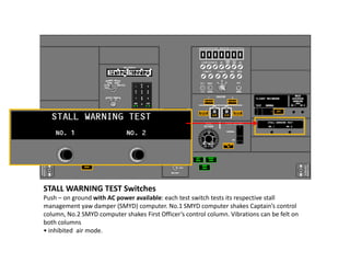 STALL WARNING TEST Switches
Push – on ground with AC power available: each test switch tests its respective stall
management yaw damper (SMYD) computer. No.1 SMYD computer shakes Captain’s control
column, No.2 SMYD computer shakes First Officer’s control column. Vibrations can be felt on
both columns
• inhibited air mode.
 