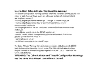 Intermittent Cabin Altitude/Configuration Warning
The takeoff configuration warning is armed when the airplane is on the ground and
either or both forward thrust levers are advanced for takeoff. An intermittent
warning horn sounds if:
• trailing edge flaps are not in the flaps 1 through 25 takeoff range, or
• trailing edge flaps are in a skew or asymmetry condition, or have
uncommanded motion, or
• leading edge devices are not configured for takeoff or have uncommanded
motion, or
• speed brake lever is not in the DOWN position, or
• spoiler control valve is open providing pressurized hydraulic fluid to the
ground spoiler interlock valve, or
• parking brake is set, or
• stabilizer trim not set in the takeoff range.

The Cabin Altitude Warning Horn activates when cabin altitude exceeds 10,000
feet. An intermittent warning horn is heard. The Cabin Altitude Warning Horn
may be silenced by momentarily pressing the ALT HORN CUTOUT switch on the
Cabin Altitude Panel.
WARNING: The Cabin Altitude and Takeoff Configuration Warnings
use the same intermittent tone when activated.
 
