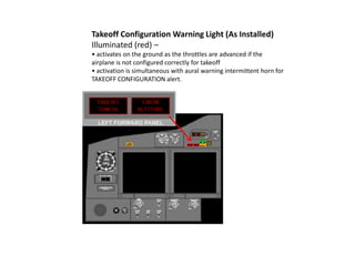 Takeoff Configuration Warning Light (As Installed)
Illuminated (red) –
• activates on the ground as the throttles are advanced if the
airplane is not configured correctly for takeoff
• activation is simultaneous with aural warning intermittent horn for
TAKEOFF CONFIGURATION alert.
 