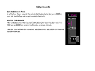 Altitude Alerts
Selected Altitude Alert
A white box shows around the selected altitude display between 900 feet
and 300 feet before reaching the selected altitude.

Current Altitude Alert
The white box around the current altitude display becomes bold between
900 feet and 300 feet before reaching the selected altitude.

The box turns amber and flashes for 300 feet to 900 feet deviation from the
selected altitude.
 
