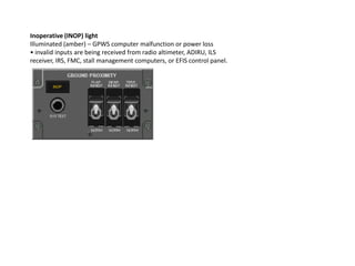 Inoperative (INOP) light
Illuminated (amber) – GPWS computer malfunction or power loss
• invalid inputs are being received from radio altimeter, ADIRU, ILS
receiver, IRS, FMC, stall management computers, or EFIS control panel.
 