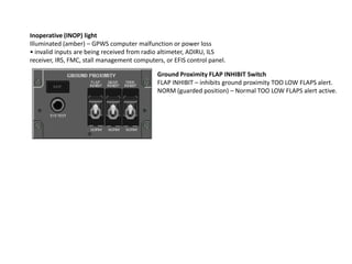 Inoperative (INOP) light
Illuminated (amber) – GPWS computer malfunction or power loss
• invalid inputs are being received from radio altimeter, ADIRU, ILS
receiver, IRS, FMC, stall management computers, or EFIS control panel.

                                             Ground Proximity FLAP INHIBIT Switch
                                             FLAP INHIBIT – inhibits ground proximity TOO LOW FLAPS alert.
                                             NORM (guarded position) – Normal TOO LOW FLAPS alert active.
 