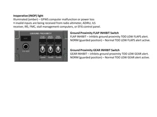 Inoperative (INOP) light
Illuminated (amber) – GPWS computer malfunction or power loss
• invalid inputs are being received from radio altimeter, ADIRU, ILS
receiver, IRS, FMC, stall management computers, or EFIS control panel.

                                             Ground Proximity FLAP INHIBIT Switch
                                             FLAP INHIBIT – inhibits ground proximity TOO LOW FLAPS alert.
                                             NORM (guarded position) – Normal TOO LOW FLAPS alert active.


                                             Ground Proximity GEAR INHIBIT Switch
                                             GEAR INHIBIT – inhibits ground proximity TOO LOW GEAR alert.
                                             NORM (guarded position) – Normal TOO LOW GEAR alert active.
 