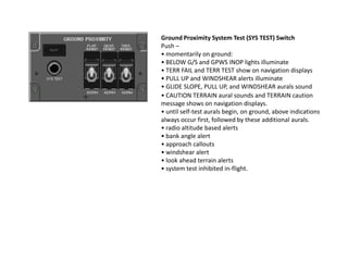 Ground Proximity System Test (SYS TEST) Switch
Push –
• momentarily on ground:
• BELOW G/S and GPWS INOP lights illuminate
• TERR FAIL and TERR TEST show on navigation displays
• PULL UP and WINDSHEAR alerts illuminate
• GLIDE SLOPE, PULL UP, and WINDSHEAR aurals sound
• CAUTION TERRAIN aural sounds and TERRAIN caution
message shows on navigation displays.
• until self-test aurals begin, on ground, above indications
always occur first, followed by these additional aurals.
• radio altitude based alerts
• bank angle alert
• approach callouts
• windshear alert
• look ahead terrain alerts
• system test inhibited in-flight.
 